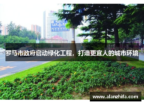 罗马市政府启动绿化工程，打造更宜人的城市环境